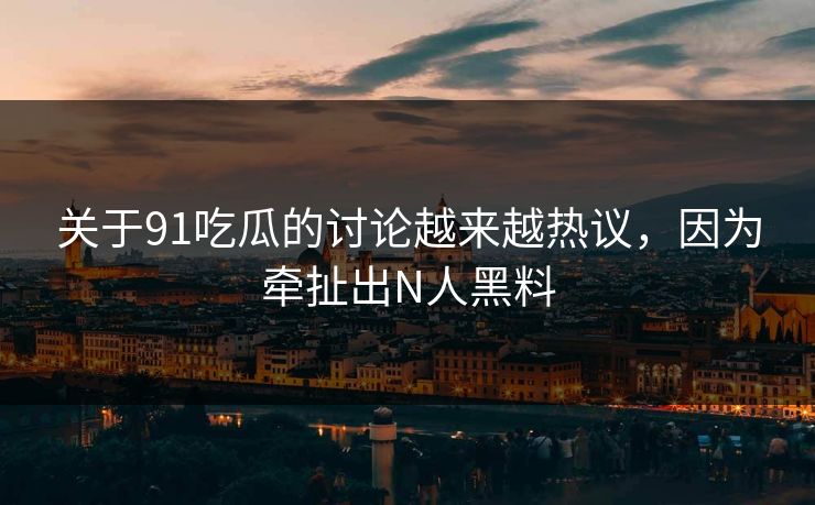 关于91吃瓜的讨论越来越热议，因为牵扯出N人黑料