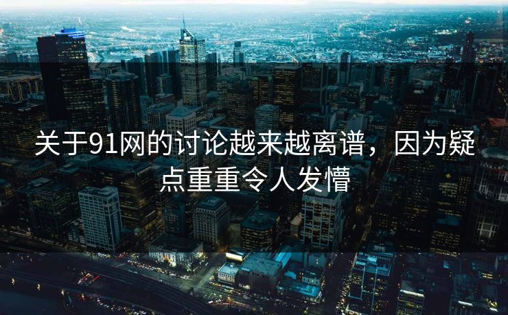 关于91网的讨论越来越离谱，因为疑点重重令人发懵