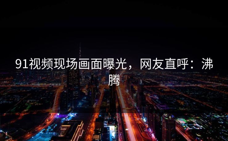 91视频现场画面曝光，网友直呼：沸腾
