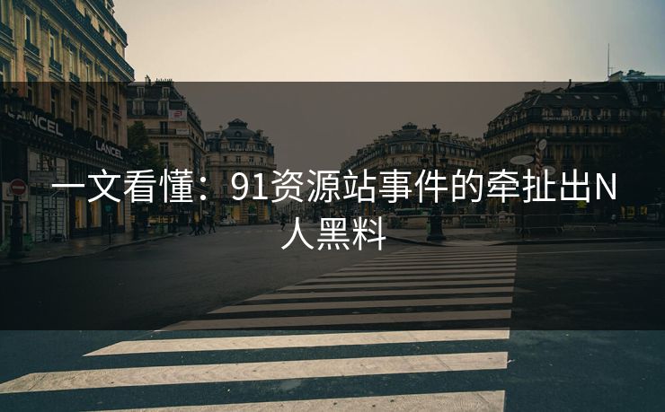 一文看懂：91资源站事件的牵扯出N人黑料