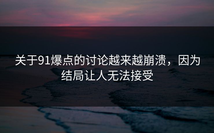 关于91爆点的讨论越来越崩溃，因为结局让人无法接受