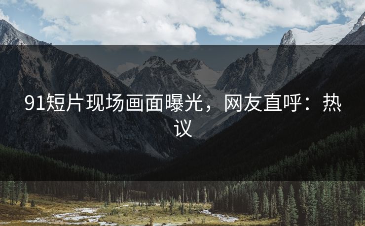 91短片现场画面曝光，网友直呼：热议