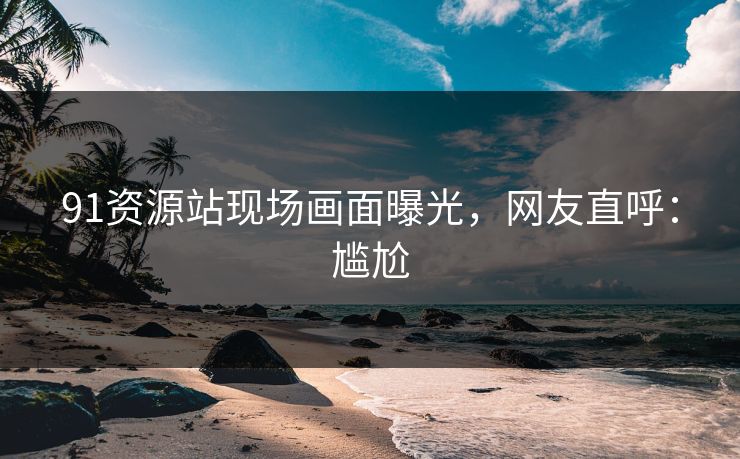 91资源站现场画面曝光，网友直呼：尴尬