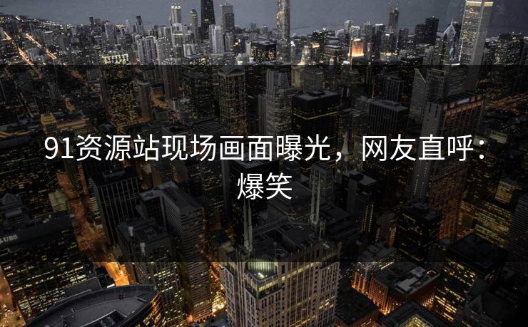 91资源站现场画面曝光，网友直呼：爆笑