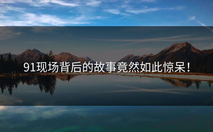 91现场背后的故事竟然如此惊呆！