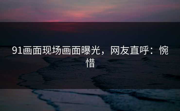 91画面现场画面曝光，网友直呼：惋惜