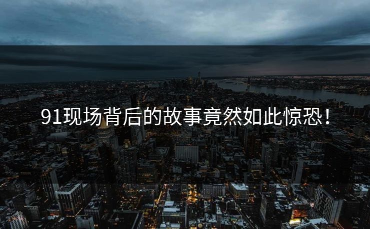 91现场背后的故事竟然如此惊恐！