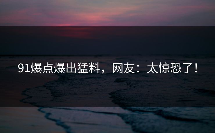 91爆点爆出猛料，网友：太惊恐了！