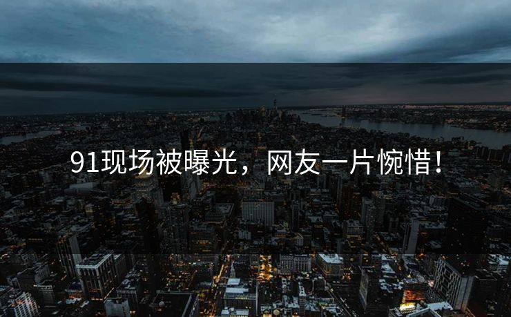 91现场被曝光，网友一片惋惜！