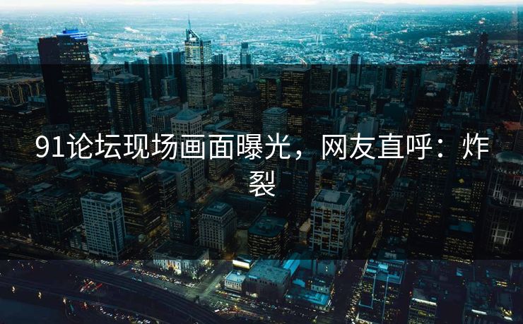 91论坛现场画面曝光，网友直呼：炸裂