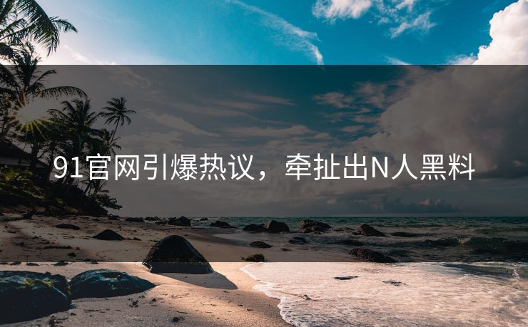 91官网引爆热议，牵扯出N人黑料