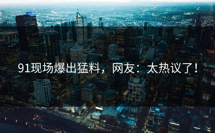 91现场爆出猛料，网友：太热议了！