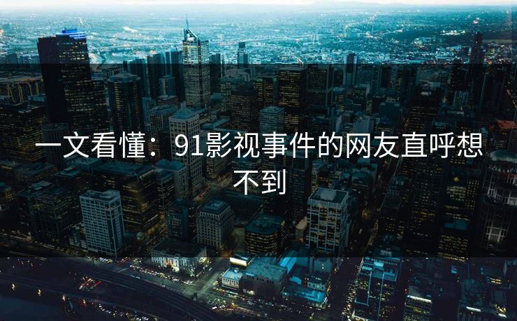 一文看懂：91影视事件的网友直呼想不到