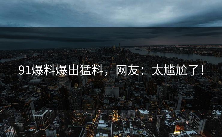 91爆料爆出猛料，网友：太尴尬了！