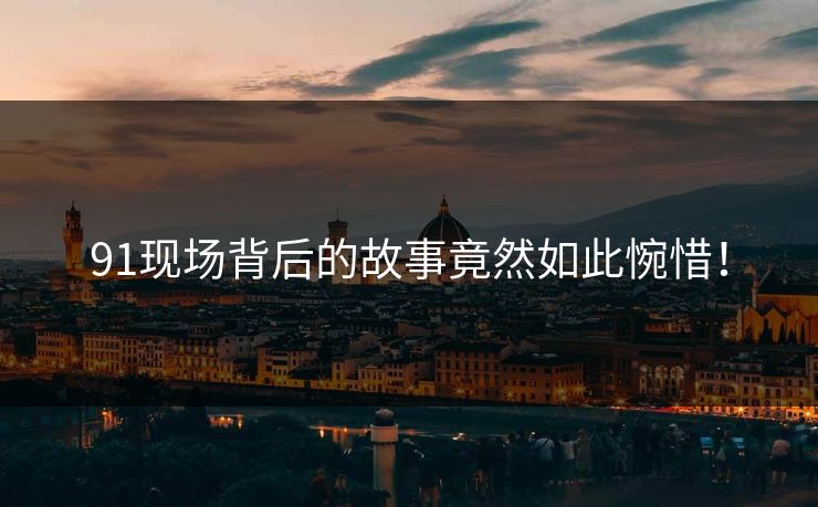 91现场背后的故事竟然如此惋惜！