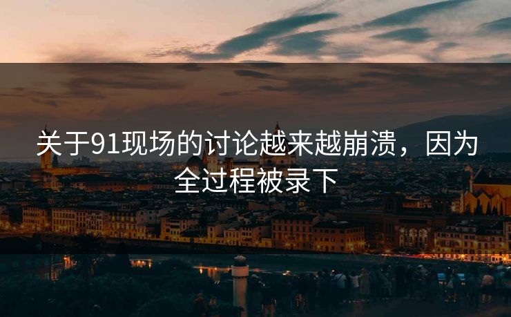 关于91现场的讨论越来越崩溃，因为全过程被录下