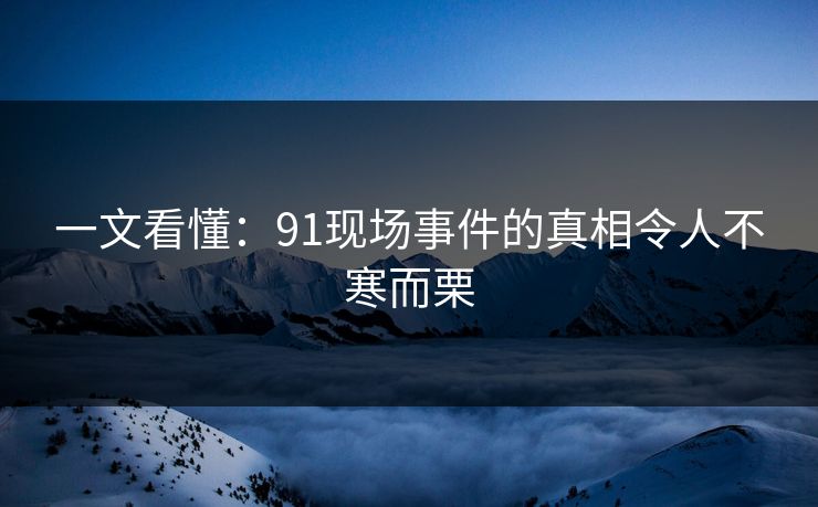 一文看懂：91现场事件的真相令人不寒而栗
