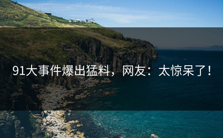 91大事件爆出猛料，网友：太惊呆了！
