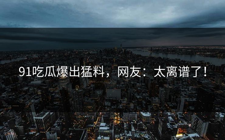 91吃瓜爆出猛料，网友：太离谱了！
