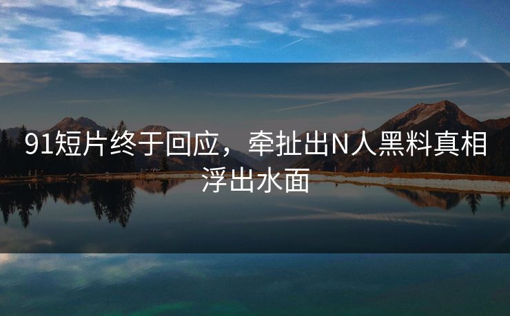 91短片终于回应，牵扯出N人黑料真相浮出水面