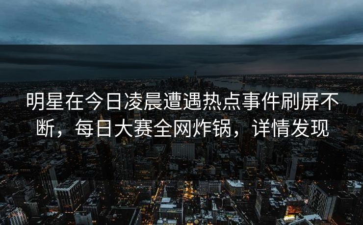 明星在今日凌晨遭遇热点事件刷屏不断，每日大赛全网炸锅，详情发现