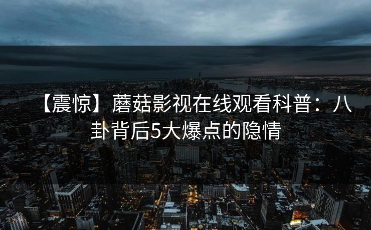 【震惊】蘑菇影视在线观看科普：八卦背后5大爆点的隐情