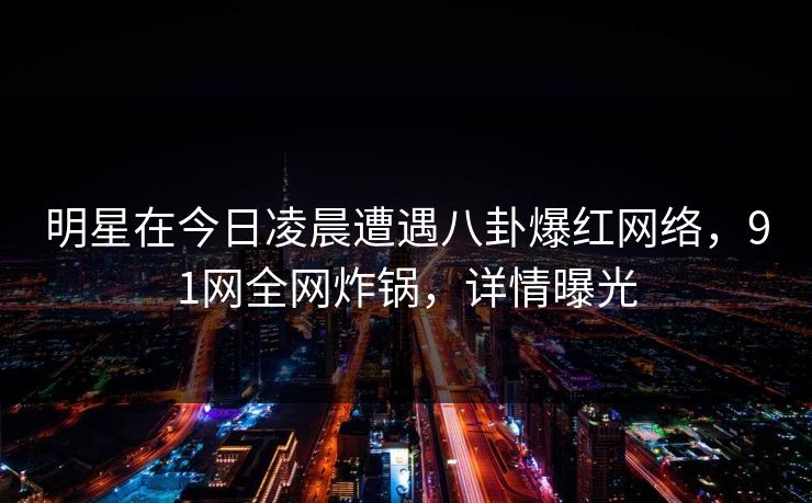 明星在今日凌晨遭遇八卦爆红网络，91网全网炸锅，详情曝光