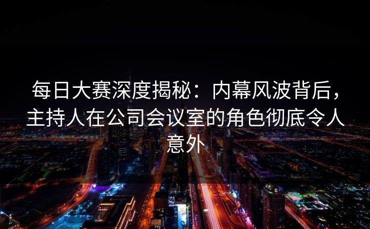 每日大赛深度揭秘：内幕风波背后，主持人在公司会议室的角色彻底令人意外