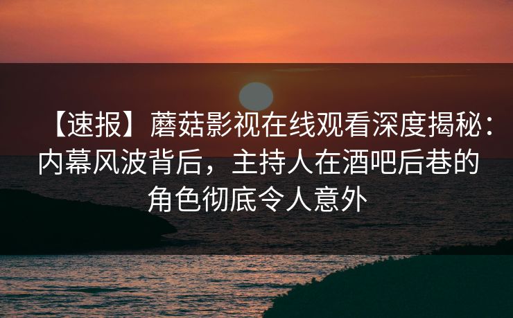 【速报】蘑菇影视在线观看深度揭秘：内幕风波背后，主持人在酒吧后巷的角色彻底令人意外