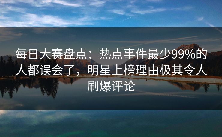 每日大赛盘点：热点事件最少99%的人都误会了，明星上榜理由极其令人刷爆评论