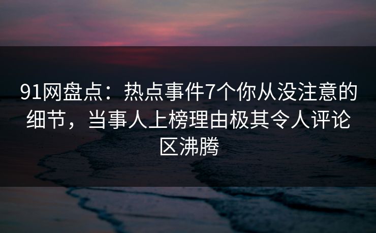 91网盘点：热点事件7个你从没注意的细节，当事人上榜理由极其令人评论区沸腾