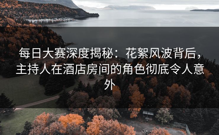 每日大赛深度揭秘：花絮风波背后，主持人在酒店房间的角色彻底令人意外