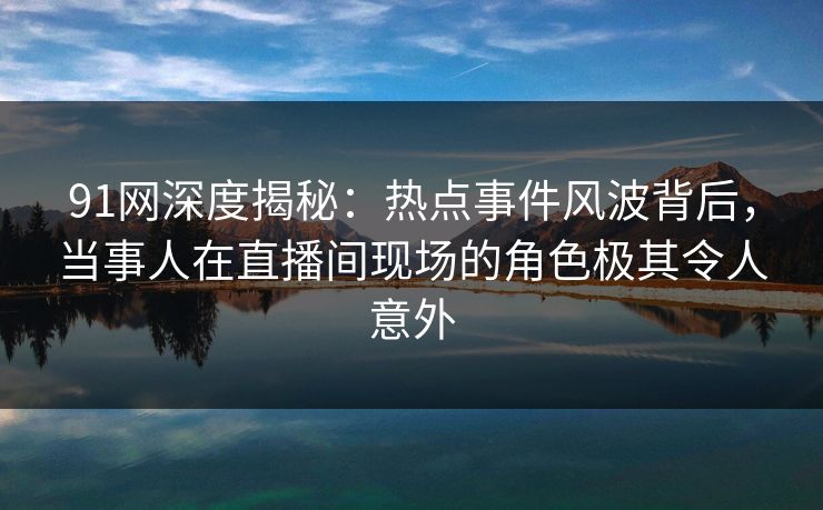 91网深度揭秘：热点事件风波背后，当事人在直播间现场的角色极其令人意外