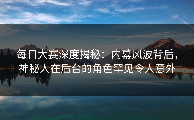 每日大赛深度揭秘：内幕风波背后，神秘人在后台的角色罕见令人意外