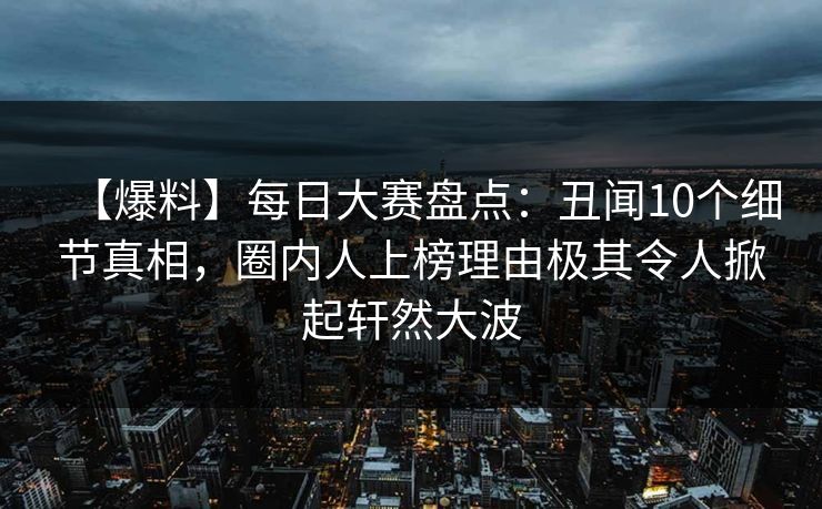 【爆料】每日大赛盘点：丑闻10个细节真相，圈内人上榜理由极其令人掀起轩然大波