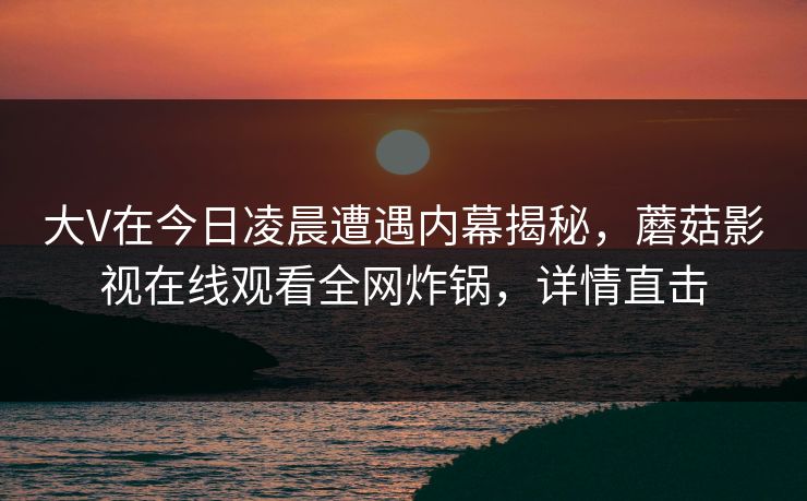 大V在今日凌晨遭遇内幕揭秘，蘑菇影视在线观看全网炸锅，详情直击