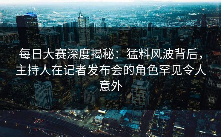 每日大赛深度揭秘：猛料风波背后，主持人在记者发布会的角色罕见令人意外