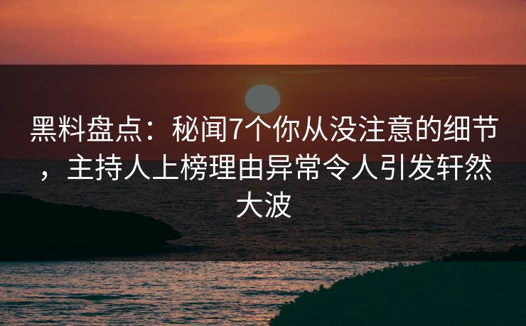 黑料盘点：秘闻7个你从没注意的细节，主持人上榜理由异常令人引发轩然大波