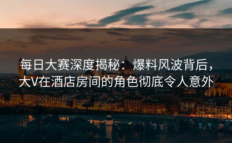 每日大赛深度揭秘：爆料风波背后，大V在酒店房间的角色彻底令人意外