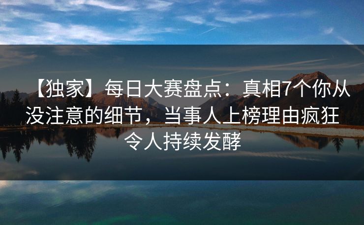 【独家】每日大赛盘点：真相7个你从没注意的细节，当事人上榜理由疯狂令人持续发酵
