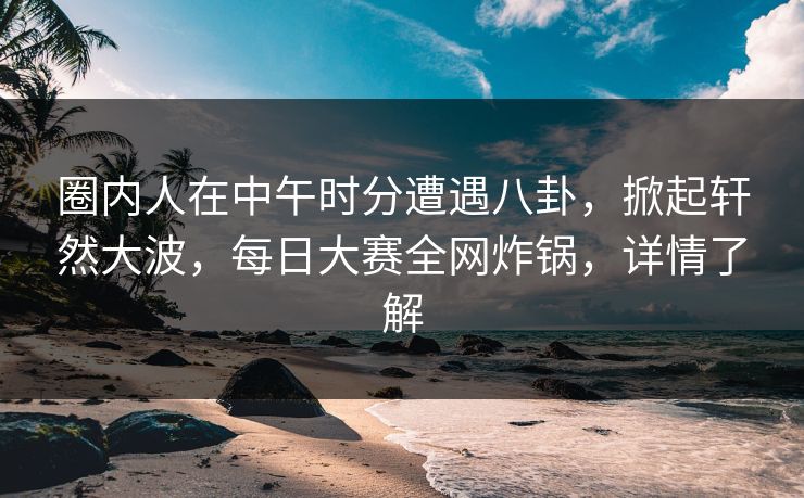 圈内人在中午时分遭遇八卦，掀起轩然大波，每日大赛全网炸锅，详情了解