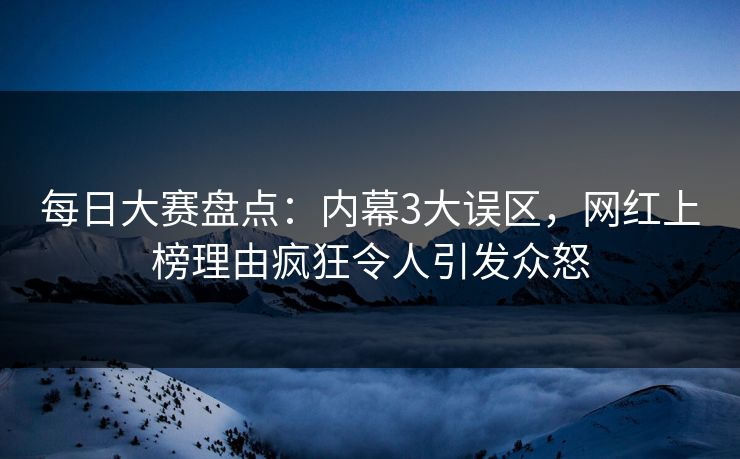每日大赛盘点：内幕3大误区，网红上榜理由疯狂令人引发众怒