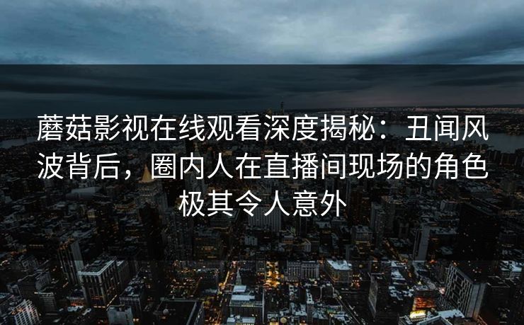 蘑菇影视在线观看深度揭秘：丑闻风波背后，圈内人在直播间现场的角色极其令人意外