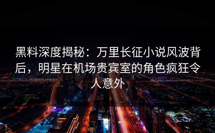 黑料深度揭秘：万里长征小说风波背后，明星在机场贵宾室的角色疯狂令人意外
