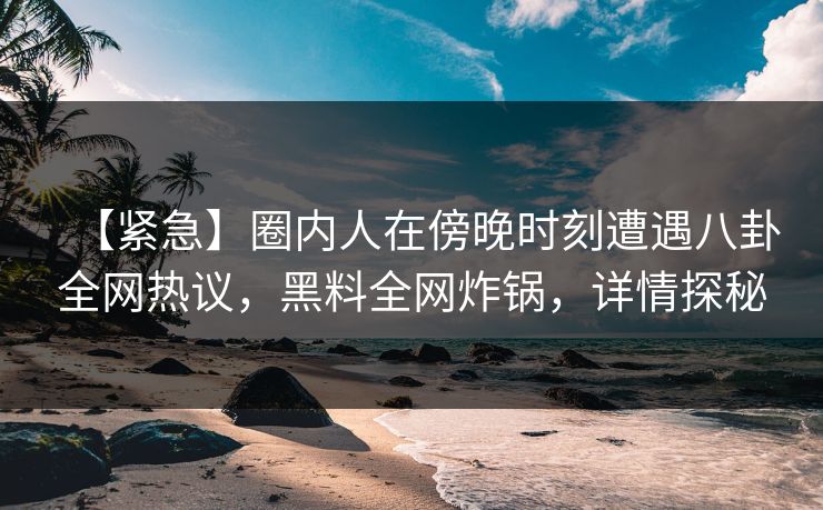 【紧急】圈内人在傍晚时刻遭遇八卦全网热议，黑料全网炸锅，详情探秘