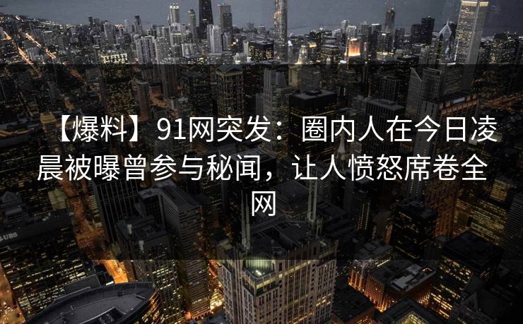 【爆料】91网突发：圈内人在今日凌晨被曝曾参与秘闻，让人愤怒席卷全网
