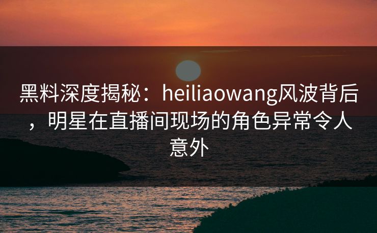 黑料深度揭秘：heiliaowang风波背后，明星在直播间现场的角色异常令人意外