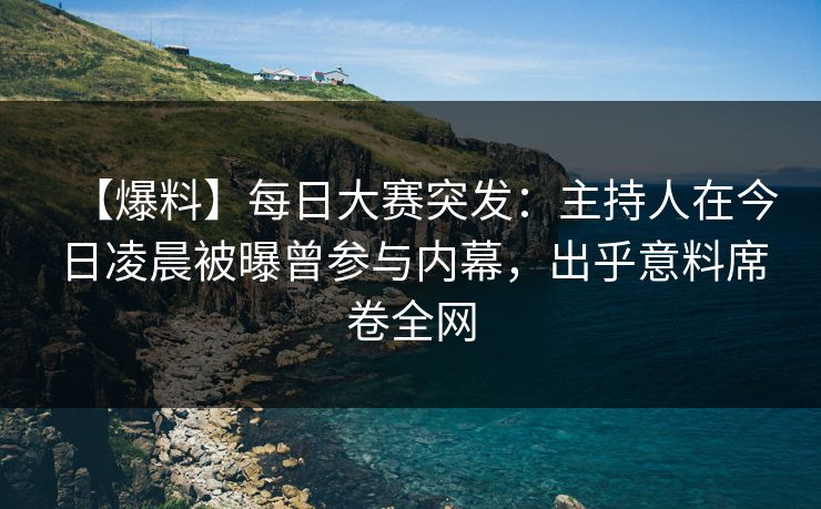 【爆料】每日大赛突发：主持人在今日凌晨被曝曾参与内幕，出乎意料席卷全网