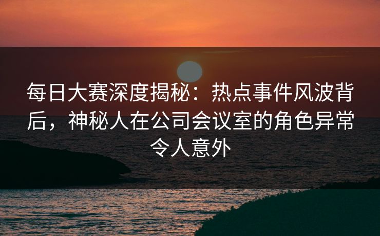 每日大赛深度揭秘：热点事件风波背后，神秘人在公司会议室的角色异常令人意外