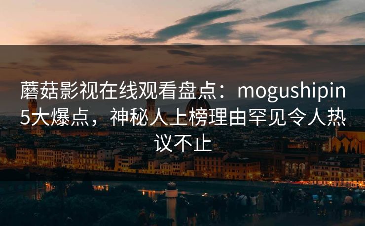 蘑菇影视在线观看盘点：mogushipin5大爆点，神秘人上榜理由罕见令人热议不止